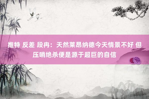 推特 反差 段冉：天然莱昂纳德今天情景不好 但压哨绝杀便是源于超巨的自信