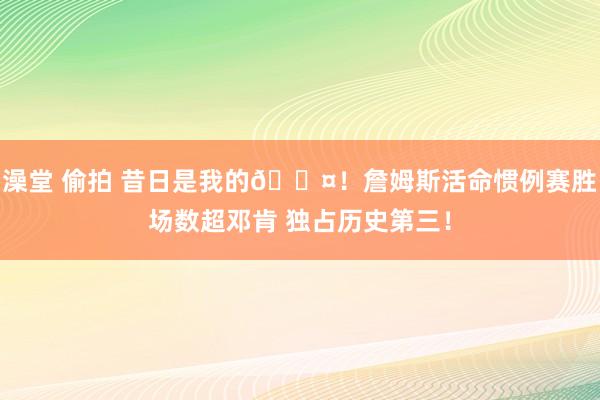澡堂 偷拍 昔日是我的😤！詹姆斯活命惯例赛胜场数超邓肯 独占历史第三！