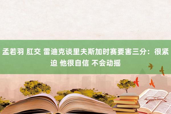 孟若羽 肛交 雷迪克谈里夫斯加时赛要害三分：很紧迫 他很自信 不会动摇