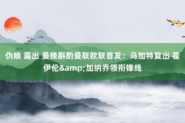 伪娘 露出 曼晚斟酌曼联欧联首发：乌加特复出 霍伊伦&加纳乔领衔锋线