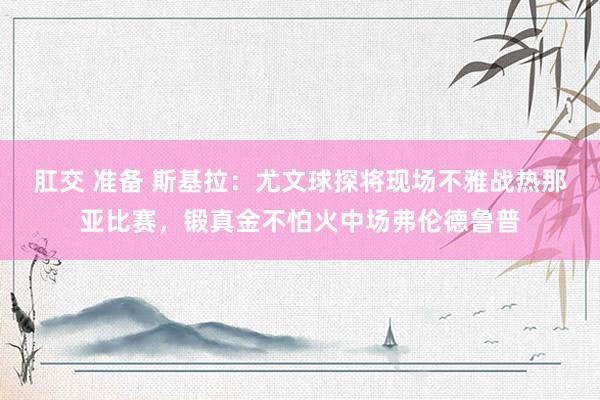 肛交 准备 斯基拉：尤文球探将现场不雅战热那亚比赛，锻真金不怕火中场弗伦德鲁普