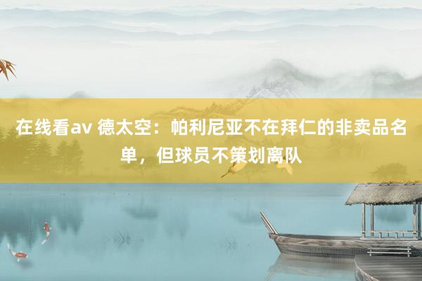 在线看av 德太空：帕利尼亚不在拜仁的非卖品名单，但球员不策划离队