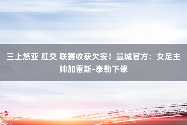 三上悠亚 肛交 联赛收获欠安！曼城官方：女足主帅加雷斯-泰勒下课