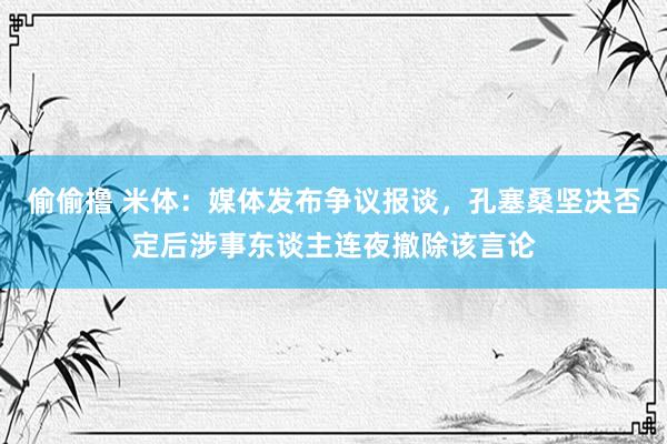 偷偷撸 米体：媒体发布争议报谈，孔塞桑坚决否定后涉事东谈主连夜撤除该言论