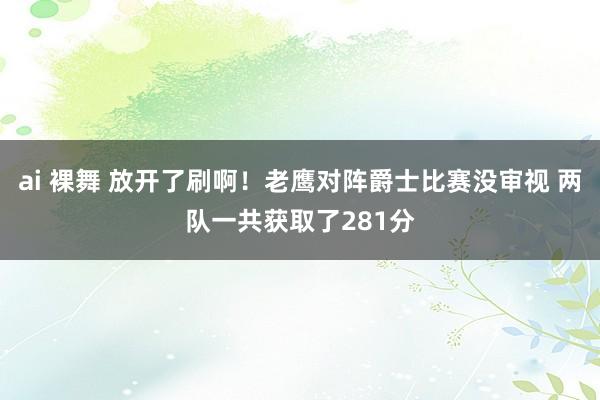 ai 裸舞 放开了刷啊！老鹰对阵爵士比赛没审视 两队一共获取了281分