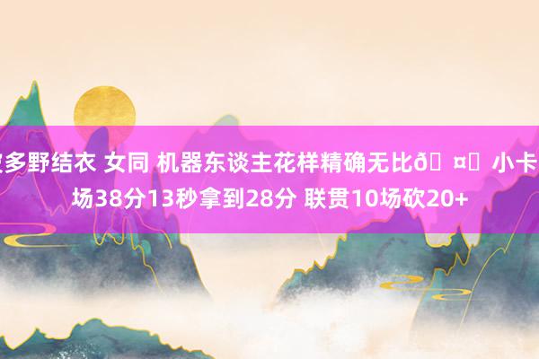 波多野结衣 女同 机器东谈主花样精确无比🤖小卡出场38分13秒拿到28分 联贯10场砍20+