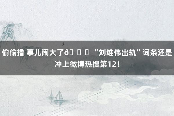 偷偷撸 事儿闹大了👀“刘维伟出轨”词条还是冲上微博热搜第12！