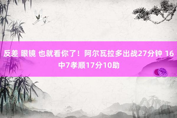 反差 眼镜 也就看你了！阿尔瓦拉多出战27分钟 16中7孝顺17分10助