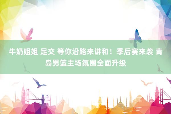 牛奶姐姐 足交 等你沿路来讲和！季后赛来袭 青岛男篮主场氛围全面升级