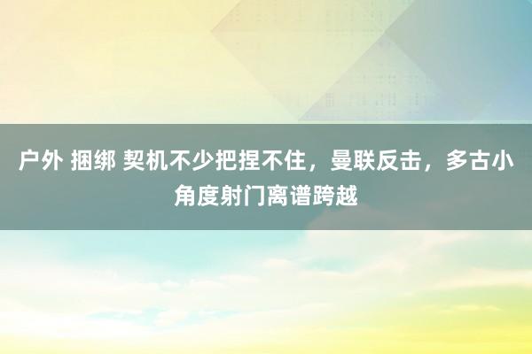户外 捆绑 契机不少把捏不住，曼联反击，多古小角度射门离谱跨越