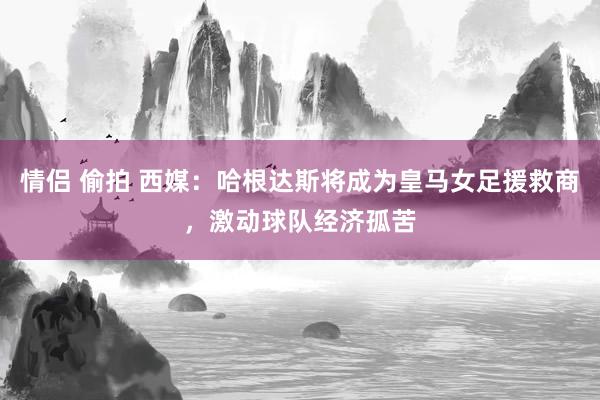 情侣 偷拍 西媒：哈根达斯将成为皇马女足援救商，激动球队经济孤苦