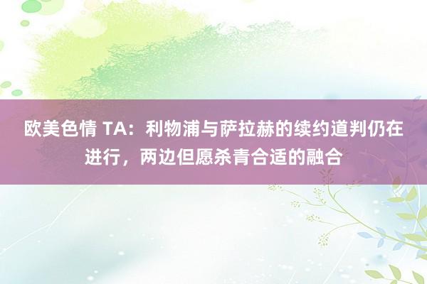欧美色情 TA：利物浦与萨拉赫的续约道判仍在进行，两边但愿杀青合适的融合