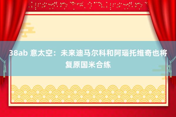 38ab 意太空：未来迪马尔科和阿瑙托维奇也将复原国米合练