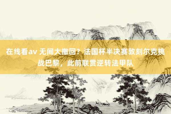 在线看av 无间大撤回？法国杯半决赛敦刻尔克挑战巴黎，此前联贯逆转法甲队