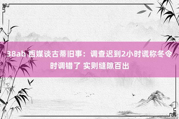 38ab 西媒谈古蒂旧事：调查迟到2小时谎称冬令时调错了 实则缝隙百出